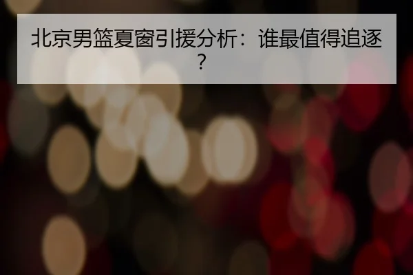 北京男篮夏窗引援分析：谁最值得追逐？