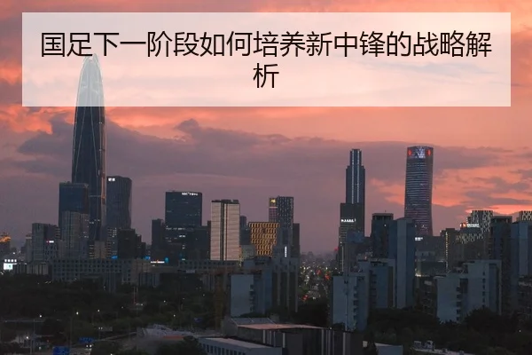 国足下一阶段如何培养新中锋的战略解析