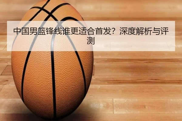 中国男篮锋线谁更适合首发？深度解析与评测