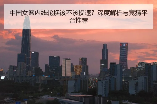 中国女篮内线轮换该不该提速？深度解析与竞猜平台推荐