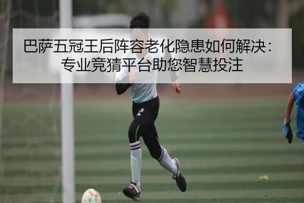 巴萨五冠王后阵容老化隐患如何解决：专业竞猜平台助您智慧投注