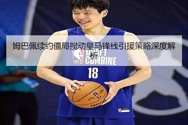 姆巴佩续约僵局搅动皇马锋线引援策略深度解析